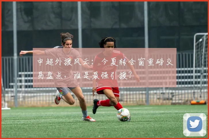 中超外援风云:今夏转会窗重磅交易盘点,谁是最强引援?