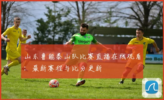 山东鲁能泰山队比赛直播在线观看:最新赛程与比分更新