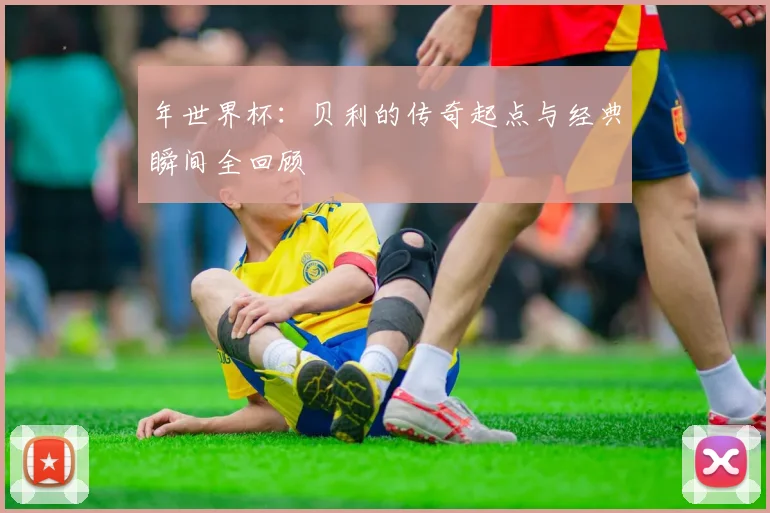 年世界杯:贝利的传奇起点与经典瞬间全回顾