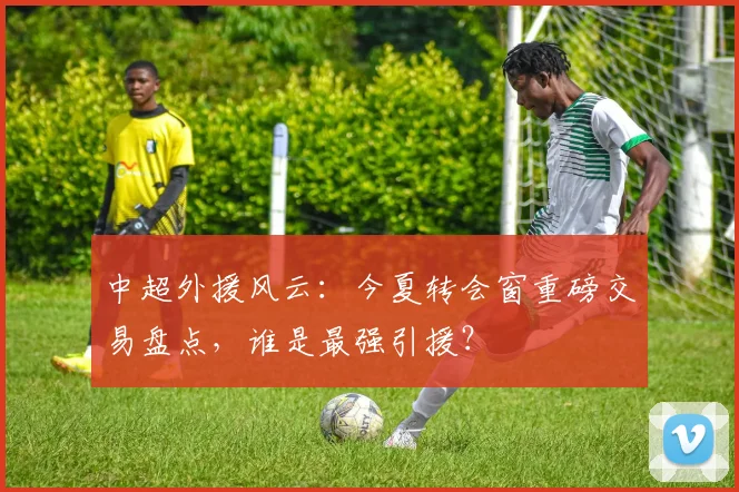 中超外援风云:今夏转会窗重磅交易盘点,谁是最强引援?