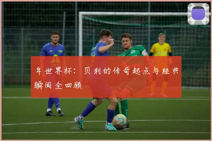 年世界杯:贝利的传奇起点与经典瞬间全回顾